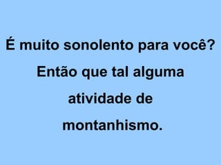 É muito sonolento para você?
Então que tal alguma
atividade de
montanhismo.