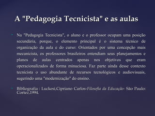 
Na "Pedagogia Tecnicista", o aluno e o professor ocupam uma posiçãoNa "Pedagogia Tecnicista", o aluno e o professor ocupam uma posição
secundária, porque, o elemento principal é o sistema técnico desecundária, porque, o elemento principal é o sistema técnico de
organização da aula e do curso: Orientados por uma concepção maisorganização da aula e do curso: Orientados por uma concepção mais
mecanicista, os professores brasileiros entendiam seus planejamentos emecanicista, os professores brasileiros entendiam seus planejamentos e
planos de aulas centrados apenas nos objetivos que eramplanos de aulas centrados apenas nos objetivos que eram
operacionalizados de forma minuciosa. Faz parte ainda desse contextooperacionalizados de forma minuciosa. Faz parte ainda desse contexto
tecnicista o uso abundante de recursos tecnológicos e audiovisuais,tecnicista o uso abundante de recursos tecnológicos e audiovisuais,
sugerindo uma "modernização" do ensino.sugerindo uma "modernização" do ensino.

Bibliografia : Luckesi,Cipriano Carlos-Bibliografia : Luckesi,Cipriano Carlos-Filosofia da Educação-Filosofia da Educação- São Paulo:São Paulo:
Cortez,1994.Cortez,1994.
A "Pedagogia Tecnicista" e as aulasA "Pedagogia Tecnicista" e as aulas
 