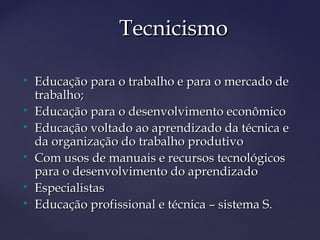 
Educação para o trabalho e para o mercado deEducação para o trabalho e para o mercado de
trabalho;trabalho;

Educação para o desenvolvimento econômicoEducação para o desenvolvimento econômico

Educação voltado ao aprendizado da técnica eEducação voltado ao aprendizado da técnica e
da organização do trabalho produtivoda organização do trabalho produtivo

Com usos de manuais e recursos tecnológicosCom usos de manuais e recursos tecnológicos
para o desenvolvimento do aprendizadopara o desenvolvimento do aprendizado

EspecialistasEspecialistas

Educação profissional e técnica – sistema S.Educação profissional e técnica – sistema S.
TecnicismoTecnicismo
 