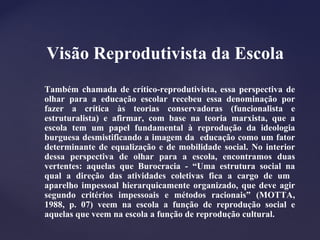 Visão Reprodutivista da Escola
Também chamada de crítico-reprodutivista, essa perspectiva de
olhar para a educação escolar recebeu essa denominação por
fazer a crítica às teorias conservadoras (funcionalista e
estruturalista) e afirmar, com base na teoria marxista, que a
escola tem um papel fundamental à reprodução da ideologia
burguesa desmistificando a imagem da educação como um fator
determinante de equalização e de mobilidade social. No interior
dessa perspectiva de olhar para a escola, encontramos duas
vertentes: aquelas que Burocracia - “Uma estrutura social na
qual a direção das atividades coletivas fica a cargo de um
aparelho impessoal hierarquicamente organizado, que deve agir
segundo critérios impessoais e métodos racionais” (MOTTA,
1988, p. 07) veem na escola a função de reprodução social e
aquelas que veem na escola a função de reprodução cultural.
 