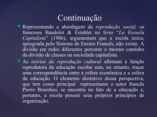 Continuação
Representando a abordagem da reprodução social, os
franceses Baudelot & Establet no livro “La Escuela
Capitalista” (1986), argumentam que a escola única,
apregoada pelo Sistema de Ensino Francês, não existe. A
divisão em redes diferentes percorre o mesmo caminho
da divisão de classes na sociedade capitalista.
As teorias da reprodução cultural afirmam a função
reprodutora da educação escolar sem, no entanto, traçar
uma correspondência entre a esfera econômica e a esfera
da educação. O elemento distintivo dessa perspectiva,
que tem como principal representante o autor francês
Pierre Bourdieu, se encontra no fato de a educação e,
portanto, a escola possuir seus próprios princípios de
organização.
 
