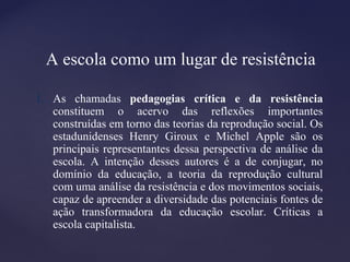 A escola como um lugar de resistência
1. As chamadas pedagogias crítica e da resistência
constituem o acervo das reflexões importantes
construídas em torno das teorias da reprodução social. Os
estadunidenses Henry Giroux e Michel Apple são os
principais representantes dessa perspectiva de análise da
escola. A intenção desses autores é a de conjugar, no
domínio da educação, a teoria da reprodução cultural
com uma análise da resistência e dos movimentos sociais,
capaz de apreender a diversidade das potenciais fontes de
ação transformadora da educação escolar. Críticas a
escola capitalista.
 
