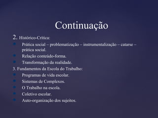 Continuação
2. Histórico-Crítica:
 Prática social – problematização – instrumentalização – catarse –
prática social.
 Relação conteúdo-forma.
 Transformação da realidade.
3. Fundamentos da Escola do Trabalho:
 Programas de vida escolar.
 Sistemas de Complexos.
 O Trabalho na escola.
 Coletivo escolar.
 Auto-organização dos sujeitos.
 