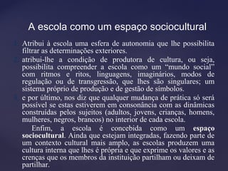 A escola como um espaço sociocultural
1. Atribui à escola uma esfera de autonomia que lhe possibilita
filtrar as determinações exteriores.
2. atribui-lhe a condição de produtora de cultura, ou seja,
possibilita compreender a escola como um “mundo social”
com ritmos e ritos, linguagens, imaginários, modos de
regulação ou de transgressão, que lhes são singulares; um
sistema próprio de produção e de gestão de símbolos.
3. e por último, nos diz que qualquer mudança de prática só será
possível se estas estiverem em consonância com as dinâmicas
construídas pelos sujeitos (adultos, jovens, crianças, homens,
mulheres, negros, brancos) no interior de cada escola.
Enfim, a escola é concebida como um espaço
sociocultural. Ainda que estejam integradas, fazendo parte de
um contexto cultural mais amplo, as escolas produzem uma
cultura interna que lhes é própria e que exprime os valores e as
crenças que os membros da instituição partilham ou deixam de
partilhar.
 