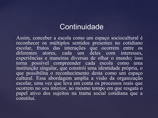 Continuidade
Assim, conceber a escola como um espaço sociocultural é
reconhecer os múltiplos sentidos presentes no cotidiano
escolar, frutos das interações que ocorrem entre os
diferentes atores, cada um deles com interesses,
experiências e maneiras diversas de olhar o mundo; isso
torna possível compreender cada escola como uma
instituição singular, que constrói uma identidade própria, o
que possibilita o reconhecimento desta como um espaço
cultural. Essa abordagem amplia a visão da organização
escolar, uma vez que leva em conta os processos reais que
ocorrem no seu interior, ao mesmo tempo em que resgata o
papel ativo dos sujeitos na trama social cotidiana que a
constitui.
 