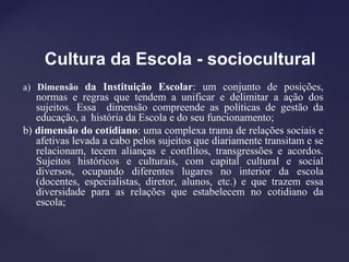 Cultura da Escola - sociocultural
a) Dimensão da Instituição Escolar: um conjunto de posições,
normas e regras que tendem a unificar e delimitar a ação dos
sujeitos. Essa dimensão compreende as políticas de gestão da
educação, a história da Escola e do seu funcionamento;
b) dimensão do cotidiano: uma complexa trama de relações sociais e
afetivas levada a cabo pelos sujeitos que diariamente transitam e se
relacionam, tecem alianças e conflitos, transgressões e acordos.
Sujeitos históricos e culturais, com capital cultural e social
diversos, ocupando diferentes lugares no interior da escola
(docentes, especialistas, diretor, alunos, etc.) e que trazem essa
diversidade para as relações que estabelecem no cotidiano da
escola;
 