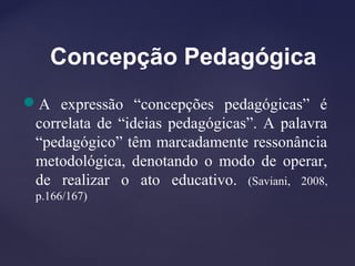 Concepção Pedagógica
A expressão “concepções pedagógicas” é
correlata de “ideias pedagógicas”. A palavra
“pedagógico” têm marcadamente ressonância
metodológica, denotando o modo de operar,
de realizar o ato educativo. (Saviani, 2008,
p.166/167)
 