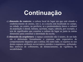 Continuação
c) dimensão do contexto: a cultura local do lugar em que está situado o
estabelecimento de ensino, isto é, se a escola está localizada no campo,
na cidade, no centro, na periferia; se a predominância étnica e cultural
da população é alemã, italiana, açoriana, negra, cabocla, por exemplo, a
teia de significados que constitui a cultura do lugar se junta às outras
dimensões para constituir a identidade da escola;
d) dimensão da arquitetura: o espaço construído não é neutro, de um lado
ele é delimitado formalmente e expressa uma expectativa de
comportamento daqueles que o utiliza. De outro lado, os sujeitos no uso
destes espaços atribuem novos/outros sentidos à arquitetura, atribuindo-
lhes estéticas de colhimento, de distanciamento, de vigilância, de
sociabilidade.
 