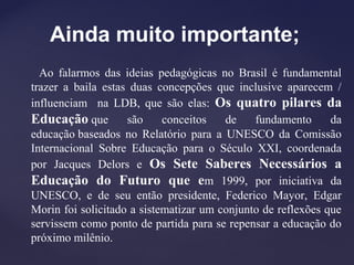 Ainda muito importante;
Ao falarmos das ideias pedagógicas no Brasil é fundamental
trazer a baila estas duas concepções que inclusive aparecem /
influenciam na LDB, que são elas: Os quatro pilares da
Educação que são conceitos de fundamento da
educação baseados no Relatório para a UNESCO da Comissão
Internacional Sobre Educação para o Século XXI, coordenada
por Jacques Delors e Os Sete Saberes Necessários a
Educação do Futuro que em 1999, por iniciativa da
UNESCO, e de seu então presidente, Federico Mayor, Edgar
Morin foi solicitado a sistematizar um conjunto de reflexões que
servissem como ponto de partida para se repensar a educação do
próximo milênio.
 