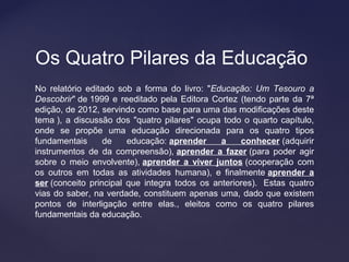 No relatório editado sob a forma do livro: "Educação: Um Tesouro a
Descobrir" de 1999 e reeditado pela Editora Cortez (tendo parte da 7ª
edição, de 2012, servindo como base para uma das modificações deste
tema ), a discussão dos "quatro pilares" ocupa todo o quarto capítulo,
onde se propõe uma educação direcionada para os quatro tipos
fundamentais de educação: aprender a conhecer (adquirir
instrumentos de da compreensão), aprender a fazer (para poder agir
sobre o meio envolvente), aprender a viver juntos (cooperação com
os outros em todas as atividades humana), e finalmente aprender a
ser (conceito principal que integra todos os anteriores). Estas quatro
vias do saber, na verdade, constituem apenas uma, dado que existem
pontos de interligação entre elas., eleitos como os quatro pilares
fundamentais da educação.
Os Quatro Pilares da Educação
 