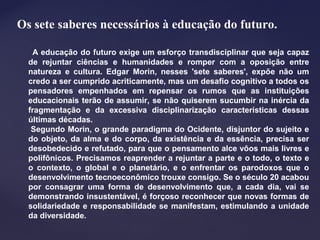 Os sete saberes necessários à educação do futuro.
A educação do futuro exige um esforço transdisciplinar que seja capaz
de rejuntar ciências e humanidades e romper com a oposição entre
natureza e cultura. Edgar Morin, nesses 'sete saberes', expõe não um
credo a ser cumprido acriticamente, mas um desafio cognitivo a todos os
pensadores empenhados em repensar os rumos que as instituições
educacionais terão de assumir, se não quiserem sucumbir na inércia da
fragmentação e da excessiva disciplinarização características dessas
últimas décadas.
Segundo Morin, o grande paradigma do Ocidente, disjuntor do sujeito e
do objeto, da alma e do corpo, da existência e da essência, precisa ser
desobedecido e refutado, para que o pensamento alce vôos mais livres e
polifônicos. Precisamos reaprender a rejuntar a parte e o todo, o texto e
o contexto, o global e o planetário, e o enfrentar os parodoxos que o
desenvolvimento tecnoeconômico trouxe consigo. Se o século 20 acabou
por consagrar uma forma de desenvolvimento que, a cada dia, vai se
demonstrando insustentável, é forçoso reconhecer que novas formas de
solidariedade e responsabilidade se manifestam, estimulando a unidade
da diversidade.
 