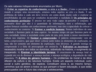 Os sete saberes indispensáveis enunciados por Morin;
1) Evitar as cegueiras do conhecimento; o erro e a ilusão: Como a percepção do
mundo é sempre uma reconstrução, estamos todos sujeitos ao erro e a ilusão. É um
problema de todos e cada um deve levá-lo em conta desde muito cedo e explorar as
possibilidades de erro para ter condições de perceber a realidade.2) Os princípios do
conhecimento pertinente: É preciso ter uma visão capaz de perceber o conjunto. É
necessário dizer que não é a quantidade de informações, nem a sofisticação, que
podem fornecer sozinhas um conhecimento pertinente, mas sim a capacidade de colocar o
conhecimento no contexto. 3) Ensinar a condição humana; Somos indivíduos de uma
sociedade e fazemos parte de uma espécie. Ao mesmo tempo em que fazemos parte de
uma sociedade, temos a sociedade como parte de nós, pois desde o nosso nascimento a
cultura nos imprime. 4) Ensinar a compreensão: A palavra compreender vem do
latim, compreendere, que quer dizer: colocar junto todos os elementos de explicação, ou
seja, não ter somente um elemento de explicação, mas diversos. A grande inimiga da
compreensão é a falta de preocupação em ensiná-la. 5) Enfrentar as incertezas: É
necessário mostrar em todos os domínios, sobretudo na história, o surgimento do
inesperado. 6) Ensinar a identidade terrena; O crescimento da ameaça letal se
expande em vez de diminuir: a ameaça nuclear, a ameaça ecológica, a degradação da vida
planetária. 7) A ética do gênero humano – Os problemas da moral e da ética
diferem da cultura e da natureza humana. Existe um aspecto individual, outro
social e outro genético, de espécie. Constituem eixos e, ao mesmo tempo,
caminhos que se abrem a todos os que pensam e fazem educação, e que estão
preocupados com o futuro das crianças e adolescentes.
 