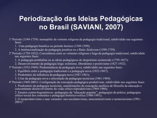 Periodização das Ideias Pedagógicas
no Brasil (SAVIANI, 2007)
1º Período (1549-1759): monopólio da vertente religiosa da pedagogia tradicional, subdividido nas seguintes
fases:
1. Uma pedagogia brasílica ou período heróico (1549-1599);
2. A institucionalização da pedagogia jesuítica ou o Ratio Stidiorum (1599-1759).
2º Período (1759-1932): Coexistência entre as vertentes religiosa e leiga da pedagogia tradicional, subdividido
nas seguintes fases:
1. A pedagogia pombalina ou as ideias pedagógicas do despotismo esclarecido (1759-1827);
2. Desenvolvimento da pedagogia leiga: ecletismo, liberalismo e positivismo (1827-1932).
3º Período (1932-1969): Predominância da pedagogia nova, subdividido nas seguintes fases:
1. Equilíbrio entre a pedagogia tradicional e a pedagogia nova (1932-1947);
2. Predomínio da influência da pedagogia nova (1947-1961);
3. Crise da pedagogia nova e articulação da pedagogia tecnicista (1961-1969).
4º Período (1969-2001): Configuração da concepção pedagógica produtivista, subdividido nas seguintes fases:
1. Predomínio da pedagogia tecnicista, manifestações da concepção analítica de filosofia da educação e
concomitante desenvolvimento da visão crítico-reprodutivista (1969-1980);
2. Ensaios contra-hegemônicos: pedagogias da “educação popular”, pedagogias da prática, pedagogias
crítico-social dos conteúdos e pedagogia histórico-crítica (1980-1991);
3. O neoprodutivismo e suas variantes: neo-escolanovismo, neoconstrutivismo e neotecnicismo (1991-
2001)”.
 
