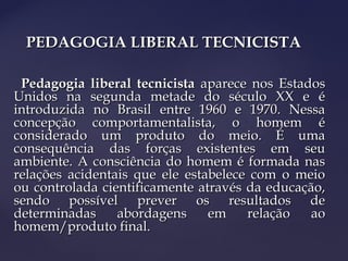 PEDAGOGIA LIBERAL TECNICISTAPEDAGOGIA LIBERAL TECNICISTA
Pedagogia liberal tecnicistaPedagogia liberal tecnicista aparece nos Estadosaparece nos Estados
Unidos na segunda metade do século XX e éUnidos na segunda metade do século XX e é
introduzida no Brasil entre 1960 e 1970. Nessaintroduzida no Brasil entre 1960 e 1970. Nessa
concepção comportamentalista, o homem éconcepção comportamentalista, o homem é
considerado um produto do meio. É umaconsiderado um produto do meio. É uma
consequência das forças existentes em seuconsequência das forças existentes em seu
ambiente. A consciência do homem é formada nasambiente. A consciência do homem é formada nas
relações acidentais que ele estabelece com o meiorelações acidentais que ele estabelece com o meio
ou controlada cientificamente através da educação,ou controlada cientificamente através da educação,
sendo possível prever os resultados desendo possível prever os resultados de
determinadas abordagens em relação aodeterminadas abordagens em relação ao
homem/produto final.homem/produto final.
 