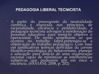 
A partir do pressuposto da neutralidadeA partir do pressuposto da neutralidade
científica e inspirada nos princípios decientífica e inspirada nos princípios de
racionalidade, eficiência e produtividade, aracionalidade, eficiência e produtividade, a
pedagogia tecnicista advogou a reordenação dopedagogia tecnicista advogou a reordenação do
processo educativo para torná-lo objetivo eprocesso educativo para torná-lo objetivo e
operacional. De modo semelhante ao queoperacional. De modo semelhante ao que
ocorreu no trabalho fabril,pretendeu-se aocorreu no trabalho fabril,pretendeu-se a
objetivação do trabalho pedagógico. Com baseobjetivação do trabalho pedagógico. Com base
em justificativas teóricas derivadas da correteem justificativas teóricas derivadas da correte
filosófico-psicológica do behavorismo, planejarfilosófico-psicológica do behavorismo, planejar
a educação para dotá-la de uma organizaçãoa educação para dotá-la de uma organização
racional capaz de minimizar as interferênciasracional capaz de minimizar as interferências
subjetivas que pudessem pôr em risco asubjetivas que pudessem pôr em risco a
eficiência. (SAVIANI, 2008, p. 202)eficiência. (SAVIANI, 2008, p. 202)
PEDAGOGIA LIBERAL TECNICISTA
 