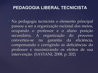 
Na pedagogia tecnicista o elemento principalNa pedagogia tecnicista o elemento principal
passou a ser a organização racional dos meios,passou a ser a organização racional dos meios,
ocupando o professor e o aluno posiçãoocupando o professor e o aluno posição
secundária. A organização do processosecundária. A organização do processo
converteu-se na garantia da eficiência,converteu-se na garantia da eficiência,
compensando e corrigindo as deficiências docompensando e corrigindo as deficiências do
professor e maximizando os efeitos de suaprofessor e maximizando os efeitos de sua
intervenção. (SAVIANI, 2008, p. 202)intervenção. (SAVIANI, 2008, p. 202)
PEDAGOGIA LIBERAL TECNICISTA
 