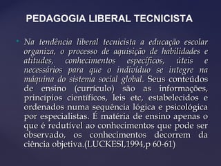 
Na tendência liberal tecnicista a educação escolarNa tendência liberal tecnicista a educação escolar
organiza, o processo de aquisição de habilidades eorganiza, o processo de aquisição de habilidades e
atitudes, conhecimentos específicos, úteis eatitudes, conhecimentos específicos, úteis e
necessários para que o indivíduo se integre nanecessários para que o indivíduo se integre na
máquina do sistema social global.máquina do sistema social global. Seus conteúdosSeus conteúdos
de ensino (currículo) são as informações,de ensino (currículo) são as informações,
princípios científicos, leis etc, estabelecidos eprincípios científicos, leis etc, estabelecidos e
ordenados numa sequência lógica e psicológicaordenados numa sequência lógica e psicológica
por especialistas. É matéria de ensino apenas opor especialistas. É matéria de ensino apenas o
que é redutível ao conhecimentos que pode serque é redutível ao conhecimentos que pode ser
observado, os conhecimentos decorrem daobservado, os conhecimentos decorrem da
ciência objetiva.(LUCKESI,1994,p 60-61)ciência objetiva.(LUCKESI,1994,p 60-61)
PEDAGOGIA LIBERAL TECNICISTA
 