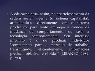 
A educação atua, assim, no aperfeiçoamento daA educação atua, assim, no aperfeiçoamento da
ordem social vigente (o sistema capitalista),ordem social vigente (o sistema capitalista),
articulando-se diretamente com o sistemaarticulando-se diretamente com o sistema
produtivo; para tanto emprega a ciência daprodutivo; para tanto emprega a ciência da
mudança de comportamento, ou seja, amudança de comportamento, ou seja, a
tecnologia comportamental. Seu interessetecnologia comportamental. Seu interesse
imediato é o de produzir indivíduosimediato é o de produzir indivíduos
"competentes para o mercado de trabalho,"competentes para o mercado de trabalho,
transmitindo, eficientemente, informaçõestransmitindo, eficientemente, informações
precisas, objetivas e rápidas" (LIBÂNEO, 1989,precisas, objetivas e rápidas" (LIBÂNEO, 1989,
p. 290).p. 290).
 
