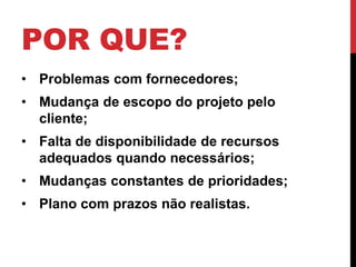 POR QUE? 
• Problemas com fornecedores; 
• Mudança de escopo do projeto pelo 
cliente; 
• Falta de disponibilidade de recursos 
adequados quando necessários; 
• Mudanças constantes de prioridades; 
• Plano com prazos não realistas. 
 