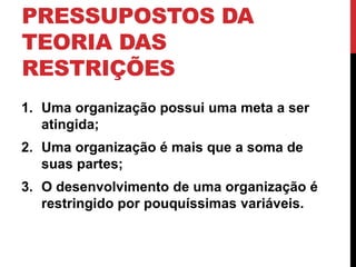 PRESSUPOSTOS DA 
TEORIA DAS 
RESTRIÇÕES 
1. Uma organização possui uma meta a ser 
atingida; 
2. Uma organização é mais que a soma de 
suas partes; 
3. O desenvolvimento de uma organização é 
restringido por pouquíssimas variáveis. 
 