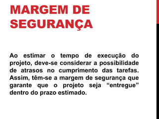 MARGEM DE 
SEGURANÇA 
Ao estimar o tempo de execução do 
projeto, deve-se considerar a possibilidade 
de atrasos no cumprimento das tarefas. 
Assim, têm-se a margem de segurança que 
garante que o projeto seja “entregue” 
dentro do prazo estimado. 
 