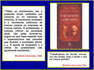 "Todos os movimentos, até o
presente, foram realizados por
minorias ou no interesse de
minorias. O movimento proletário
é o movimento autônomo da
imensa maioria no interesse da
imensa maioria. O proletariado, a
camada inferior da sociedade
atual, não pôde levantar-se,
erguer-se sem fazer explodir toda
a superestrutura das camadas
que formam a sociedade oficial.
(...). A queda da burguesia e a
vitória do     proletariado   são
igualmente inevitáveis.”
                                      "Trabalhadores do mundo, uni-vos,
         Manifesto Comunista, 1848.   vós não tendes nada a perder a não
                                      ser vossos grilhões"

                                                  Manifesto Comunista, 1848.
 