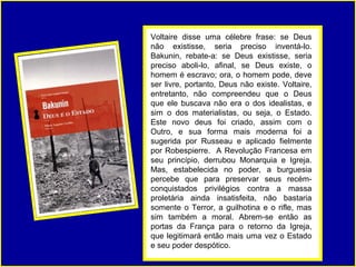 Voltaire disse uma célebre frase: se Deus
não existisse, seria preciso inventá-lo.
Bakunin, rebate-a: se Deus existisse, seria
preciso aboli-lo, afinal, se Deus existe, o
homem é escravo; ora, o homem pode, deve
ser livre, portanto, Deus não existe. Voltaire,
entretanto, não compreendeu que o Deus
que ele buscava não era o dos idealistas, e
sim o dos materialistas, ou seja, o Estado.
Este novo deus foi criado, assim com o
Outro, e sua forma mais moderna foi a
sugerida por Russeau e aplicado fielmente
por Robespierre. A Revolução Francesa em
seu princípio, derrubou Monarquia e Igreja.
Mas, estabelecida no poder, a burguesia
percebe que para preservar seus recém-
conquistados privilégios contra a massa
proletária ainda insatisfeita, não bastaria
somente o Terror, a guilhotina e o rifle, mas
sim também a moral. Abrem-se então as
portas da França para o retorno da Igreja,
que legitimará então mais uma vez o Estado
e seu poder despótico.
 