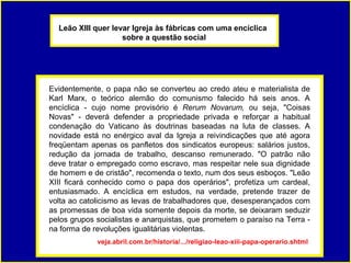 Leão XIII quer levar Igreja às fábricas com uma encíclica
                    sobre a questão social




Evidentemente, o papa não se converteu ao credo ateu e materialista de
Karl Marx, o teórico alemão do comunismo falecido há seis anos. A
encíclica - cujo nome provisório é Rerum Novarum, ou seja, "Coisas
Novas" - deverá defender a propriedade privada e reforçar a habitual
condenação do Vaticano às doutrinas baseadas na luta de classes. A
novidade está no enérgico aval da Igreja a reivindicações que até agora
freqüentam apenas os panfletos dos sindicatos europeus: salários justos,
redução da jornada de trabalho, descanso remunerado. "O patrão não
deve tratar o empregado como escravo, mas respeitar nele sua dignidade
de homem e de cristão", recomenda o texto, num dos seus esboços. "Leão
XIII ficará conhecido como o papa dos operários", profetiza um cardeal,
entusiasmado. A encíclica em estudos, na verdade, pretende trazer de
volta ao catolicismo as levas de trabalhadores que, desesperançados com
as promessas de boa vida somente depois da morte, se deixaram seduzir
pelos grupos socialistas e anarquistas, que prometem o paraíso na Terra -
na forma de revoluções igualitárias violentas.
             veja.abril.com.br/historia/.../religiao-leao-xiii-papa-operario.shtml
 