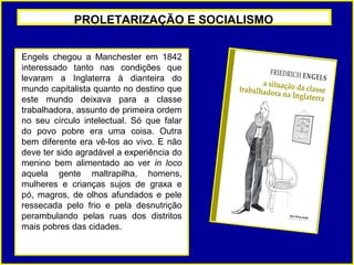 PROLETARIZAÇÃO E SOCIALISMO


Engels chegou a Manchester em 1842
interessado tanto nas condições que
levaram a Inglaterra à dianteira do
mundo capitalista quanto no destino que
este mundo deixava para a classe
trabalhadora, assunto de primeira ordem
no seu círculo intelectual. Só que falar
do povo pobre era uma coisa. Outra
bem diferente era vê-los ao vivo. E não
deve ter sido agradável a experiência do
menino bem alimentado ao ver in loco
aquela gente maltrapilha, homens,
mulheres e crianças sujos de graxa e
pó, magros, de olhos afundados e pele
ressecada pelo frio e pela desnutrição
perambulando pelas ruas dos distritos
mais pobres das cidades.
 
