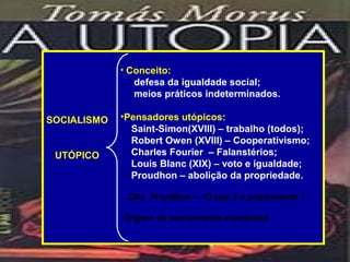 • Conceito:
               defesa da igualdade social;
               meios práticos indeterminados.

SOCIALISMO   •Pensadores utópicos:
               Saint-Simon(XVIII) – trabalho (todos);
               Robert Owen (XVIII) – Cooperativismo;
 UTÓPICO       Charles Fourier – Falanstérios;
               Louis Blanc (XIX) – voto e igualdade;
               Proudhon – abolição da propriedade.

              Obs. Proudhon – “O que é a propriedade ?

             Origem do pensamento anarquista.
 