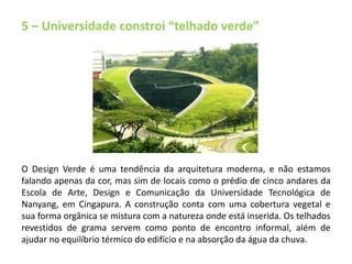 5 – Universidade constroi “telhado verde” 
O Design Verde é uma tendência da arquitetura moderna, e não estamos 
falando apenas da cor, mas sim de locais como o prédio de cinco andares da 
Escola de Arte, Design e Comunicação da Universidade Tecnológica de 
Nanyang, em Cingapura. A construção conta com uma cobertura vegetal e 
sua forma orgânica se mistura com a natureza onde está inserida. Os telhados 
revestidos de grama servem como ponto de encontro informal, além de 
ajudar no equilíbrio térmico do edifício e na absorção da água da chuva. 
 