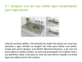 6 – Designer cria pia que utiliza água desperdiçada 
para regar planta 
Feita de concreto polido, a Pia batizada de Jardim Zen possui um canal que 
aproveita a água utilizada na lavagem das mãos para molhar uma planta. 
Criado pelo jovem designer Jean-Michel Montreal Gauvreau, a pia vem em 
bacia dupla ou modelo simples. Se você está preocupado em ensaboar toda a 
sua plantinha, relaxe. Uma peça no início do canal drena o liquido e só deixa 
água sem sabão escorrer até a planta. 
 