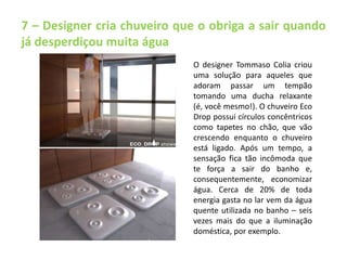 7 – Designer cria chuveiro que o obriga a sair quando 
já desperdiçou muita água 
O designer Tommaso Colia criou 
uma solução para aqueles que 
adoram passar um tempão 
tomando uma ducha relaxante 
(é, você mesmo!). O chuveiro Eco 
Drop possui círculos concêntricos 
como tapetes no chão, que vão 
crescendo enquanto o chuveiro 
está ligado. Após um tempo, a 
sensação fica tão incômoda que 
te força a sair do banho e, 
consequentemente, economizar 
água. Cerca de 20% de toda 
energia gasta no lar vem da água 
quente utilizada no banho – seis 
vezes mais do que a iluminação 
doméstica, por exemplo. 
 