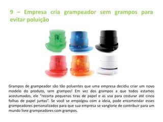 9 – Empresa cria grampeador sem grampos para 
evitar poluição 
Grampos de grampeador são tão poluentes que uma empresa decidiu criar um novo 
modelo do produto, sem grampos! Em vez dos grampos a que todos estamos 
acostumados, ele “recorta pequenas tiras de papel e as usa para costurar até cinco 
folhas de papel juntas”. Se você se empolgou com a ideia, pode encomendar esses 
grampeadores personalizados para que sua empresa se vanglorie de contribuir para um 
mundo livre grampeadores com grampos. 
 