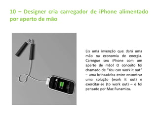 10 – Designer cria carregador de iPhone alimentado 
por aperto de mão 
Eis uma invenção que dará uma 
mão na economia de energia. 
Carregue seu iPhone com um 
aperto de mão! O conceito foi 
chamado de “You can work it out” 
– uma brincadeira entre encontrar 
uma solução (work it out) e 
exercitar-se (to work out) – e foi 
pensado por Mac Funamizu. 
