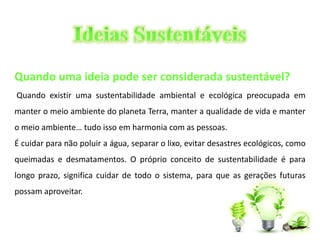 Quando uma ideia pode ser considerada sustentável? 
Quando existir uma sustentabilidade ambiental e ecológica preocupada em 
manter o meio ambiente do planeta Terra, manter a qualidade de vida e manter 
o meio ambiente… tudo isso em harmonia com as pessoas. 
É cuidar para não poluir a água, separar o lixo, evitar desastres ecológicos, como 
queimadas e desmatamentos. O próprio conceito de sustentabilidade é para 
longo prazo, significa cuidar de todo o sistema, para que as gerações futuras 
possam aproveitar. 
 