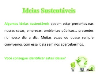 Algumas ideias sustentáveis podem estar presentes nas 
nossas casas, empresas, ambientes públicos… presentes 
no nosso dia a dia. Muitas vezes ou quase sempre 
convivemos com essa ideia sem nos apercebermos. 
Você consegue identificar estas ideias? 
 