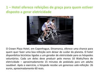 1 – Hotel oferece refeições de graça para quem estiver 
disposto a gerar eletricidade 
O Crown Plaza Hotel, em Copenhague, Dinamarca, oferece uma chance para 
quem quer fazer uma boa refeição sem deixar de cuidar do planeta. O hotel 
disponibiliza bicicletas ligadas a um gerador de eletricidade para os hóspedes 
voluntários. Cada um deles deve produzir pelo menos 10 Watts/hora de 
eletricidade – aproximadamente 15 minutos de pedalada para um adulto 
saudável. Após o exercício, o hóspede recebe um generoso vale-refeição: 26 
euros, aproximadamente 60 reais. 
 