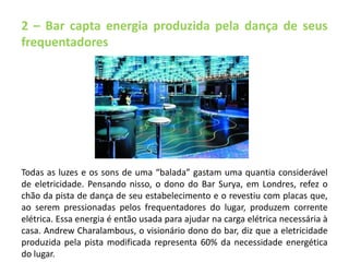 2 – Bar capta energia produzida pela dança de seus 
frequentadores 
Todas as luzes e os sons de uma “balada” gastam uma quantia considerável 
de eletricidade. Pensando nisso, o dono do Bar Surya, em Londres, refez o 
chão da pista de dança de seu estabelecimento e o revestiu com placas que, 
ao serem pressionadas pelos frequentadores do lugar, produzem corrente 
elétrica. Essa energia é então usada para ajudar na carga elétrica necessária à 
casa. Andrew Charalambous, o visionário dono do bar, diz que a eletricidade 
produzida pela pista modificada representa 60% da necessidade energética 
do lugar. 
 