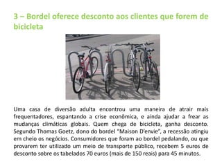3 – Bordel oferece desconto aos clientes que forem de 
bicicleta 
Uma casa de diversão adulta encontrou uma maneira de atrair mais 
frequentadores, espantando a crise econômica, e ainda ajudar a frear as 
mudanças climáticas globais. Quem chega de bicicleta, ganha desconto. 
Segundo Thomas Goetz, dono do bordel “Maison D’envie”, a recessão atingiu 
em cheio os negócios. Consumidores que foram ao bordel pedalando, ou que 
provarem ter utilizado um meio de transporte público, recebem 5 euros de 
desconto sobre os tabelados 70 euros (mais de 150 reais) para 45 minutos. 
 