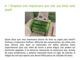 4 – Empresa cria impressora que não usa tinta nem 
papel 
Quem disse que uma impressora precisa de tinta ou papel para existir? 
Conheça a Impressora PrePean. Diferente das convencionais, ela utiliza uma 
peça térmica para fazer as impressões em folhas plásticas feitas 
especialmente para isso. Além de serem à prova d’água, elas podem ser 
facilmente apagadas. É só colocá-las novamente na impressora que, através 
de outra temperatura, a próxima impressão ficará no lugar da anterior. A 
mágica faz com que apenas uma dessas folhas possa ser utilizada mil vezes. 
 