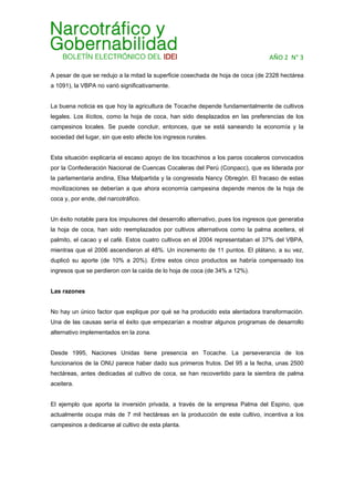 AÑO 2  N° 3 
A pesar de que se redujo a la mitad la superficie cosechada de hoja de coca (de 2328 hectárea
a 1091), la VBPA no varió significativamente.
La buena noticia es que hoy la agricultura de Tocache depende fundamentalmente de cultivos
legales. Los ilícitos, como la hoja de coca, han sido desplazados en las preferencias de los
campesinos locales. Se puede concluir, entonces, que se está saneando la economía y la
sociedad del lugar, sin que esto afecte los ingresos rurales.
Esta situación explicaría el escaso apoyo de los tocachinos a los paros cocaleros convocados
por la Confederación Nacional de Cuencas Cocaleras del Perú (Conpacc), que es liderada por
la parlamentaria andina, Elsa Malpartida y la congresista Nancy Obregón. El fracaso de estas
movilizaciones se deberían a que ahora economía campesina depende menos de la hoja de
coca y, por ende, del narcotráfico.
Un éxito notable para los impulsores del desarrollo alternativo, pues los ingresos que generaba
la hoja de coca, han sido reemplazados por cultivos alternativos como la palma aceitera, el
palmito, el cacao y el café. Estos cuatro cultivos en el 2004 representaban el 37% del VBPA,
mientras que el 2006 ascendieron al 48%. Un incremento de 11 puntos. El plátano, a su vez,
duplicó su aporte (de 10% a 20%). Entre estos cinco productos se habría compensado los
ingresos que se perdieron con la caída de lo hoja de coca (de 34% a 12%).
Las razones
No hay un único factor que explique por qué se ha producido esta alentadora transformación.
Una de las causas sería el éxito que empezarían a mostrar algunos programas de desarrollo
alternativo implementados en la zona.
Desde 1995, Naciones Unidas tiene presencia en Tocache. La perseverancia de los
funcionarios de la ONU parece haber dado sus primeros frutos. Del 95 a la fecha, unas 2500
hectáreas, antes dedicadas al cultivo de coca, se han recovertido para la siembra de palma
aceitera.
El ejemplo que aporta la inversión privada, a través de la empresa Palma del Espino, que
actualmente ocupa más de 7 mil hectáreas en la producción de este cultivo, incentiva a los
campesinos a dedicarse al cultivo de esta planta.
 