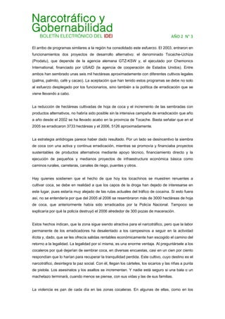 AÑO 2  N° 3 
El arribo de programas similares a la región ha consolidado este esfuerzo. El 2003, entraron en
funcionamientos dos proyectos de desarrollo alternativo: el denominado Tocache-Uchiza
(Prodatu), que depende de la agencia alemana GTZ-KSW y, el ejecutado por Chemonics
International, financiado por USAID (la agencia de cooperación de Estados Unidos). Entre
ambos han sembrado unas seis mil hectáreas aproximadamente con diferentes cultivos legales
(palma, palmito, café y cacao). La aceptación que han tenido estos programas se debe no solo
al esfuerzo desplegado por los funcionarios, sino también a la política de erradicación que se
viene llevando a cabo.
La reducción de hectáreas cultivadas de hoja de coca y el incremento de las sembradas con
productos alternativos, no habría sido posible sin la intensiva campaña de erradicación que año
a año desde el 2002 se ha llevado acabo en la provincia de Tocache. Basta señalar que en el
2005 se erradicaron 3733 hectáreas y el 2006, 5126 aproximadamente.
La estrategia antidrogas parece haber dado resultado. Por un lado se desincentivo la siembra
de coca con una activa y continua erradicación, mientras se promovía y financiaba proyectos
sustentables de productos alternativos mediante apoyo técnico, financiamiento directo y la
ejecución de pequeños y medianos proyectos de infraestructura económica básica como
caminos rurales, carreteras, canales de riego, puentes y otros.
Hay quienes sostienen que el hecho de que hoy los tocachinos se muestren renuentes a
cultivar coca, se debe en realidad a que los capos de la droga han dejado de interesarse en
este lugar, pues estaría muy alejado de las rutas actuales del tráfico de cocaína. Si esto fuera
así, no se entendería por que del 2005 al 2006 se resembraron más de 3000 hectáreas de hoja
de coca, que anteriormente había sido erradicados por la Policía Nacional. Tampoco se
explicaría por qué la policía destruyó el 2006 alrededor de 300 pozas de maceración.
Estos hechos indican, que la zona sigue siendo atractiva para el narcotráfico, pero que la labor
permanente de los erradicadores ha desalentado a los campesinos a seguir en la actividad
ilícita y, dado, que se les ofrecía salidas rentables económicamente han escogido el camino del
retorno a la legalidad. La legalidad por sí misma, es una enorme ventaja. Al preguntársele a los
cocaleros por qué dejarían de sembrar coca, en diversas encuestas, casi en un cien por ciento
respondían que lo harían para recuperar la tranquilidad perdida. Este cultivo, cuyo destino es el
narcotráfico, desintegra la paz social. Con él, llegan los cárteles, los sicarios y las riñas a punta
de pistola. Los asesinatos y los asaltos se incrementan. Y nadie está seguro si una bala o un
machetazo terminará, cuando menos se piense, con sus vidas y las de sus familias.
La violencia es pan de cada día en las zonas cocaleras. En algunas de ellas, como en los
 