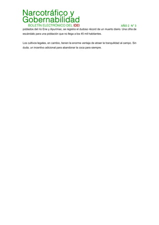 AÑO 2  N° 3 
poblados del río Ene y Apurímac, se registra el dudoso récord de un muerto diario. Una cifra de
escándalo para una población que no llega a los 45 mil habitantes.
Los cultivos legales, en cambio, tienen la enorme ventaja de atraer la tranquilidad al campo. Sin
duda, un incentivo adicional para abandonar la coca para siempre.
 