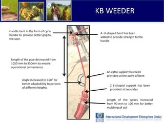 KB WEEDER

Handle bent in the form of cycle
                                           A U-shaped bent has been
handle to provide better grip to
                                           added to provide strength to the
the user.
                                           handle




 Length of the pipe decreased from
 1050 mm to 850mm to ensure
 operational convenience
                                               An extra support has been
                                               provided at the point of bent
         Angle increased to 160° for
         better adaptability to persons
                                                  2 L-shaped support has been
         of different heights
                                                  provided at two sides


                                               Length of the spikes increased
                                               from 90 mm to 100 mm for better
                                               mulching of soil
 