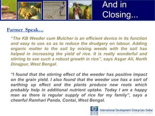 And in
                                              Closing...
Farmer Speak…
 “The KB Weeder cum Mulcher is an efficient device in its function
 and easy to use so as to reduce the drudgery on labour. Adding
 organic matter to the soil by mixing weeds with the soil has
 helped in increasing the yield of rice. It is really wonderful and
 stirring to see such a robust growth in rice”, says Asgar Ali, North
 Dinajpur, West Bengal.

 “I found that the stirring effect of the weeder has positive impact
 on the grain yield. I also found that the weeder use has a sort of
 earthing up effect and the plants produce new roots which
 probably help in additional nutrient uptake. Today I am a happy
 man as there is regular supply of rice for my family”, says a
 cheerful Ramhari Panda, Contai, West Bengal.
 