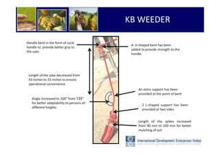 KB WEEDER

Handle bent in the form of cycle
                                            A U-shaped bent has been
handle to provide better grip to
                                            added to provide strength to the
the user.
                                            handle




 Length of the pipe decreased from
 43 inches to 33 inches to ensure
 operational convenience
                                                An extra support has been
                                                provided at the point of bent
   Angle increased to 160° from 135°
   for better adaptability to persons of
                                                   2 L-shaped support has been
   different heights
                                                   provided at two sides


                                                Length of the spikes increased
                                                from 90 mm to 100 mm for better
                                                mulching of soil
 