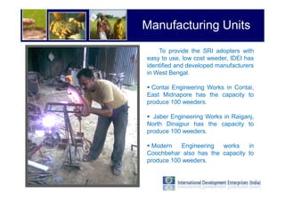 Manufacturing Units
    To provide the SRI adopters with
easy to use, low cost weeder, IDEI has
identified and developed manufacturers
in West Bengal.

  Contai Engineering Works in Contai,
East Midnapore has the capacity to
produce 100 weeders.

  Jaber Engineering Works in Raiganj,
North Dinajpur has the capacity to
produce 100 weeders.

  Modern   Engineering  works    in
Coochbehar also has the capacity to
produce 100 weeders.
 