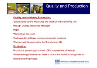 Quality and Production

Quality control during Production:
Strict quality control measures are taken at manufacturing unit
through Quality Assurance Manager
Plan:
Warranty of one year
Each weeder will have unique punch plate numbers
Weeders will be sold under the Brand name KB
Production:
Production just enough to meet IDEIs requirement of weeder
Interested organization can make a visit to the manufacturing units to
understand the process
 