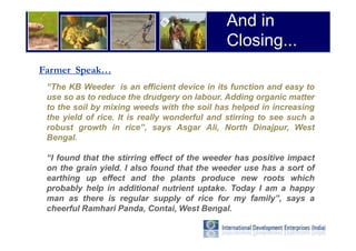 And in
                                              Closing...
Farmer Speak…
 “The KB Weeder is an efficient device in its function and easy to
 use so as to reduce the drudgery on labour. Adding organic matter
 to the soil by mixing weeds with the soil has helped in increasing
 the yield of rice. It is really wonderful and stirring to see such a
 robust growth in rice”, says Asgar Ali, North Dinajpur, West
 Bengal.

 “I found that the stirring effect of the weeder has positive impact
 on the grain yield. I also found that the weeder use has a sort of
 earthing up effect and the plants produce new roots which
 probably help in additional nutrient uptake. Today I am a happy
 man as there is regular supply of rice for my family”, says a
 cheerful Ramhari Panda, Contai, West Bengal.
 